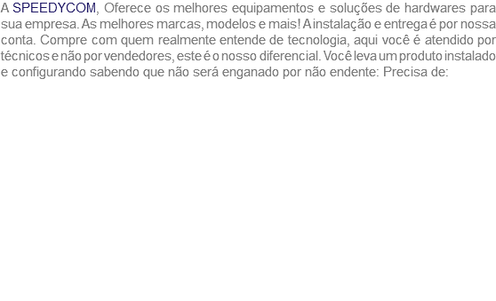 A SPEEDYCOM, Oferece os melhores equipamentos e soluções de hardwares para sua empresa. As melhores marcas, modelos e mais! A instalação e entrega é por nossa conta. Compre com quem realmente entende de tecnologia, aqui você é atendido por técnicos e não por vendedores, este é o nosso diferencial. Você leva um produto instalado e configurando sabendo que não será enganado por não endente: Precisa de: 