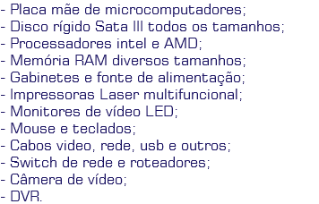 - Placa mãe de microcomputadores;
- Disco rígido Sata III todos os tamanhos;
- Processadores intel e AMD;
- Memória RAM diversos tamanhos;
- Gabinetes e fonte de alimentação;
- Impressoras Laser multifuncional;
- Monitores de vídeo LED;
- Mouse e teclados;
- Cabos video, rede, usb e outros;
- Switch de rede e roteadores;
- Câmera de vídeo;
- DVR.