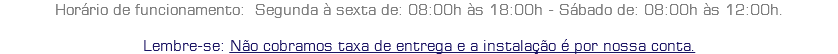 Horário de funcionamento: Segunda à sexta de: 08:00h às 18:00h - Sábado de: 08:00h às 12:00h. Lembre-se: Não cobramos taxa de entrega e a instalação é por nossa conta.