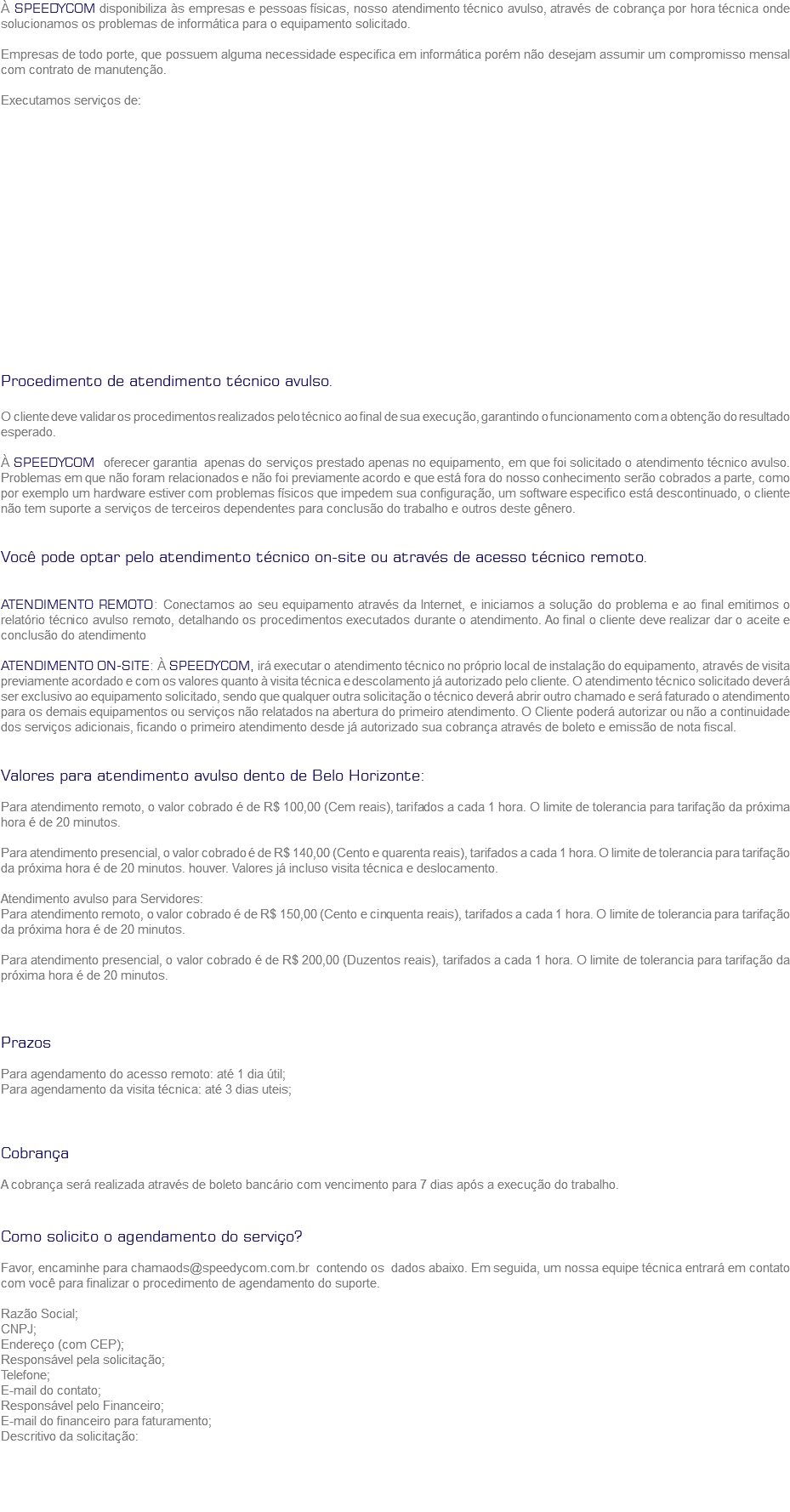 À SPEEDYCOM disponibiliza às empresas e pessoas físicas, nosso atendimento técnico avulso, através de cobrança por hora técnica onde solucionamos os problemas de informática para o equipamento solicitado. Empresas de todo porte, que possuem alguma necessidade especifica em informática porém não desejam assumir um compromisso mensal com contrato de manutenção. Executamos serviços de: Procedimento de atendimento técnico avulso. O cliente deve validar os procedimentos realizados pelo técnico ao final de sua execução, garantindo o funcionamento com a obtenção do resultado esperado. À SPEEDYCOM oferecer garantia apenas do serviços prestado apenas no equipamento, em que foi solicitado o atendimento técnico avulso. Problemas em que não foram relacionados e não foi previamente acordo e que está fora do nosso conhecimento serão cobrados a parte, como por exemplo um hardware estiver com problemas físicos que impedem sua configuração, um software especifico está descontinuado, o cliente não tem suporte a serviços de terceiros dependentes para conclusão do trabalho e outros deste gênero. Você pode optar pelo atendimento técnico on-site ou através de acesso técnico remoto. ATENDIMENTO REMOTO: Conectamos ao seu equipamento através da Internet, e iniciamos a solução do problema e ao final emitimos o relatório técnico avulso remoto, detalhando os procedimentos executados durante o atendimento. Ao final o cliente deve realizar dar o aceite e conclusão do atendimento ATENDIMENTO ON-SITE: À SPEEDYCOM, irá executar o atendimento técnico no próprio local de instalação do equipamento, através de visita previamente acordado e com os valores quanto à visita técnica e descolamento já autorizado pelo cliente. O atendimento técnico solicitado deverá ser exclusivo ao equipamento solicitado, sendo que qualquer outra solicitação o técnico deverá abrir outro chamado e será faturado o atendimento para os demais equipamentos ou serviços não relatados na abertura do primeiro atendimento. O Cliente poderá autorizar ou não a continuidade dos serviços adicionais, ficando o primeiro atendimento desde já autorizado sua cobrança através de boleto e emissão de nota fiscal. Valores para atendimento avulso dento de Belo Horizonte: Para atendimento remoto, o valor cobrado é de R$ 100,00 (Cem reais), tarifados a cada 1 hora. O limite de tolerancia para tarifação da próxima hora é de 20 minutos. Para atendimento presencial, o valor cobrado é de R$ 140,00 (Cento e quarenta reais), tarifados a cada 1 hora. O limite de tolerancia para tarifação da próxima hora é de 20 minutos. houver. Valores já incluso visita técnica e deslocamento. Atendimento avulso para Servidores:
Para atendimento remoto, o valor cobrado é de R$ 150,00 (Cento e cinquenta reais), tarifados a cada 1 hora. O limite de tolerancia para tarifação da próxima hora é de 20 minutos. Para atendimento presencial, o valor cobrado é de R$ 200,00 (Duzentos reais), tarifados a cada 1 hora. O limite de tolerancia para tarifação da próxima hora é de 20 minutos. Prazos Para agendamento do acesso remoto: até 1 dia útil;
Para agendamento da visita técnica: até 3 dias uteis; Cobrança A cobrança será realizada através de boleto bancário com vencimento para 7 dias após a execução do trabalho. Como solicito o agendamento do serviço? Favor, encaminhe para chamaods@speedycom.com.br contendo os dados abaixo. Em seguida, um nossa equipe técnica entrará em contato com você para finalizar o procedimento de agendamento do suporte. Razão Social;
CNPJ;
Endereço (com CEP);
Responsável pela solicitação;
Telefone;
E-mail do contato;
Responsável pelo Financeiro;
E-mail do financeiro para faturamento;
Descritivo da solicitação: