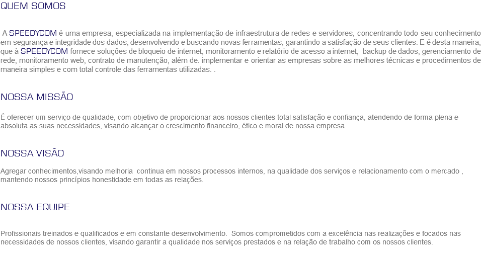QUEM SOMOS A SPEEDYCOM é uma empresa, especializada na implementação de infraestrutura de redes e servidores, concentrando todo seu conhecimento em segurança e integridade dos dados, desenvolvendo e buscando novas ferramentas, garantindo a satisfação de seus clientes. E é desta maneira, que à SPEEDYCOM fornece soluções de bloqueio de internet, monitoramento e relatório de acesso a internet, backup de dados, gerenciamento de rede, monitoramento web, contrato de manutenção, além de. implementar e orientar as empresas sobre as melhores técnicas e procedimentos de maneira simples e com total controle das ferramentas utilizadas. . NOSSA MISSÃO É oferecer um serviço de qualidade, com objetivo de proporcionar aos nossos clientes total satisfação e confiança, atendendo de forma plena e absoluta as suas necessidades, visando alcançar o crescimento financeiro, ético e moral de nossa empresa. NOSSA VISÃO Agregar conhecimentos,visando melhoria continua em nossos processos internos, na qualidade dos serviços e relacionamento com o mercado , mantendo nossos princípios honestidade em todas as relações. NOSSA EQUIPE Profissionais treinados e qualificados e em constante desenvolvimento. Somos comprometidos com a excelência nas realizações e focados nas necessidades de nossos clientes, visando garantir a qualidade nos serviços prestados e na relação de trabalho com os nossos clientes.
