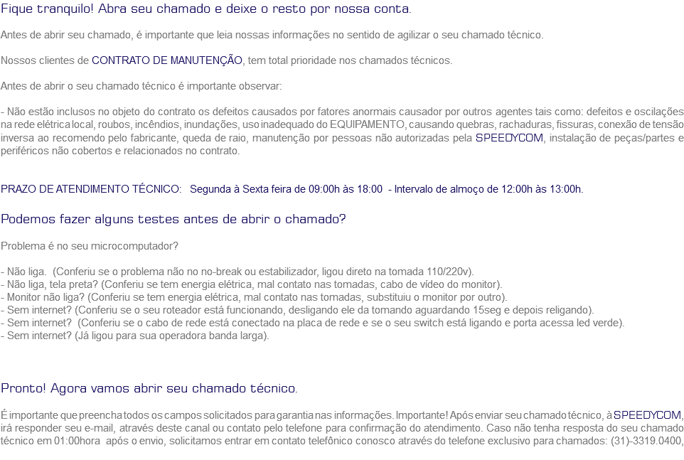 Fique tranquilo! Abra seu chamado e deixe o resto por nossa conta. Antes de abrir seu chamado, é importante que leia nossas informações no sentido de agilizar o seu chamado técnico. Nossos clientes de CONTRATO DE MANUTENÇÃO, tem total prioridade nos chamados técnicos. Antes de abrir o seu chamado técnico é importante observar: - Não estão inclusos no objeto do contrato os defeitos causados por fatores anormais causador por outros agentes tais como: defeitos e oscilações na rede elétrica local, roubos, incêndios, inundações, uso inadequado do EQUIPAMENTO, causando quebras, rachaduras, fissuras, conexão de tensão inversa ao recomendo pelo fabricante, queda de raio, manutenção por pessoas não autorizadas pela SPEEDYCOM, instalação de peças/partes e periféricos não cobertos e relacionados no contrato. PRAZO DE ATENDIMENTO TÉCNICO: Segunda à Sexta feira de 09:00h às 18:00 - Intervalo de almoço de 12:00h às 13:00h. Podemos fazer alguns testes antes de abrir o chamado? Problema é no seu microcomputador? - Não liga. (Conferiu se o problema não no no-break ou estabilizador, ligou direto na tomada 110/220v).
- Não liga, tela preta? (Conferiu se tem energia elétrica, mal contato nas tomadas, cabo de vídeo do monitor).
- Monitor não liga? (Conferiu se tem energia elétrica, mal contato nas tomadas, substituiu o monitor por outro).
- Sem internet? (Conferiu se o seu roteador está funcionando, desligando ele da tomando aguardando 15seg e depois religando).
- Sem internet? (Conferiu se o cabo de rede está conectado na placa de rede e se o seu switch está ligando e porta acessa led verde).
- Sem internet? (Já ligou para sua operadora banda larga). Pronto! Agora vamos abrir seu chamado técnico. É importante que preencha todos os campos solicitados para garantia nas informações. Importante! Após enviar seu chamado técnico, à SPEEDYCOM, irá responder seu e-mail, através deste canal ou contato pelo telefone para confirmação do atendimento. Caso não tenha resposta do seu chamado técnico em 01:00hora após o envio, solicitamos entrar em contato telefônico conosco através do telefone exclusivo para chamados: (31)-3319.0400,
