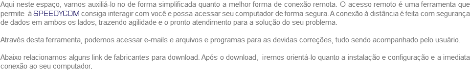Aqui neste espaço, vamos auxiliá-lo no de forma simplificada quanto a melhor forma de conexão remota. O acesso remoto é uma ferramenta que permite à SPEEDYCOM consiga interagir com você e possa acessar seu computador de forma segura. A conexão à distância é feita com segurança de dados em ambos os lados, trazendo agilidade e o pronto atendimento para a solução do seu problema. Através desta ferramenta, podemos acessar e-mails e arquivos e programas para as devidas correções, tudo sendo acompanhado pelo usuário. Abaixo relacionamos alguns link de fabricantes para download. Após o download, iremos orientá-lo quanto a instalação e configuração e a imediata conexão ao seu computador.