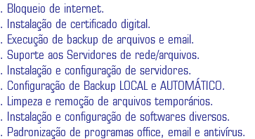 . Bloqueio de internet.
. Instalação de certificado digital.
. Execução de backup de arquivos e email.
. Suporte aos Servidores de rede/arquivos.
. Instalação e configuração de servidores.
. Configuração de Backup LOCAL e AUTOMÁTICO.
. Limpeza e remoção de arquivos temporários.
. Instalação e configuração de softwares diversos.
. Padronização de programas office, email e antivírus.