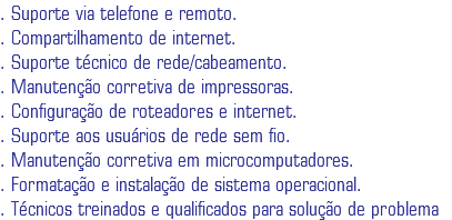 . Suporte via telefone e remoto.
. Compartilhamento de internet.
. Suporte técnico de rede/cabeamento.
. Manutenção corretiva de impressoras.
. Configuração de roteadores e internet.
. Suporte aos usuários de rede sem fio.
. Manutenção corretiva em microcomputadores.
. Formatação e instalação de sistema operacional.
. Técnicos treinados e qualificados para solução de problema