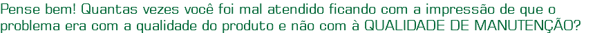 Pense bem! Quantas vezes você foi mal atendido ficando com a impressão de que o problema era com a qualidade do produto e não com à QUALIDADE DE MANUTENÇÃO?