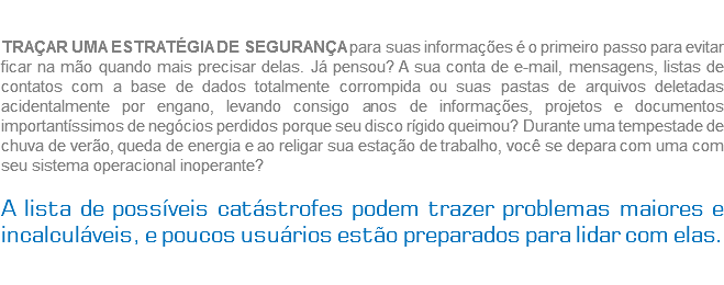  TRAÇAR UMA ESTRATÉGIA DE SEGURANÇA para suas informações é o primeiro passo para evitar ficar na mão quando mais precisar delas. Já pensou? A sua conta de e-mail, mensagens, listas de contatos com a base de dados totalmente corrompida ou suas pastas de arquivos deletadas acidentalmente por engano, levando consigo anos de informações, projetos e documentos importantíssimos de negócios perdidos porque seu disco rígido queimou? Durante uma tempestade de chuva de verão, queda de energia e ao religar sua estação de trabalho, você se depara com uma com seu sistema operacional inoperante? A lista de possíveis catástrofes podem trazer problemas maiores e incalculáveis, e poucos usuários estão preparados para lidar com elas. 