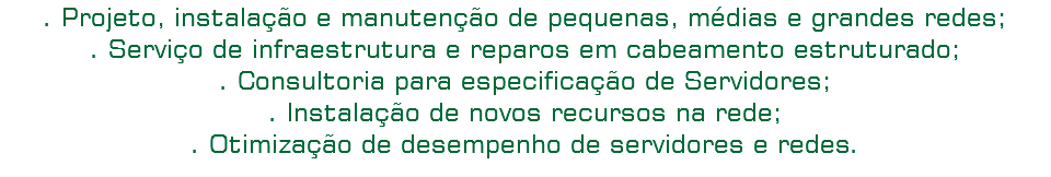 . Projeto, instalação e manutenção de pequenas, médias e grandes redes;
. Serviço de infraestrutura e reparos em cabeamento estruturado;
. Consultoria para especificação de Servidores;
. Instalação de novos recursos na rede;
. Otimização de desempenho de servidores e redes.
